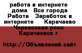 работа в интернете, дома - Все города Работа » Заработок в интернете   . Карачаево-Черкесская респ.,Карачаевск г.